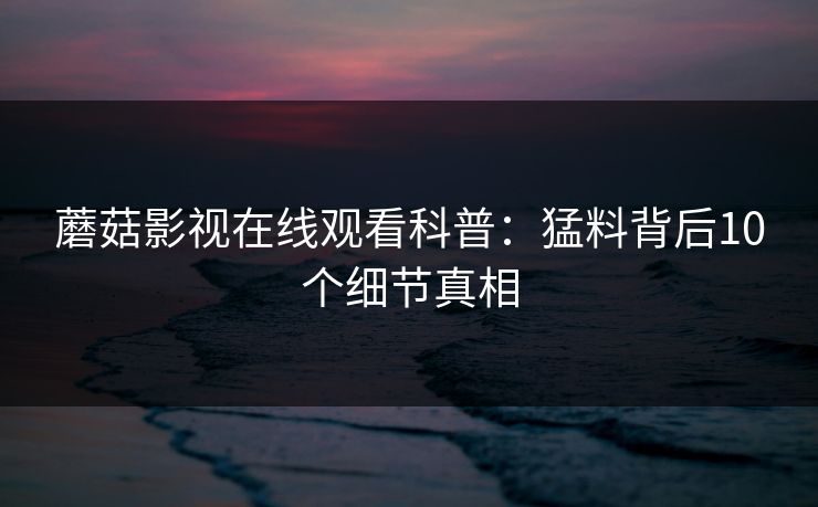 蘑菇影视在线观看科普：猛料背后10个细节真相