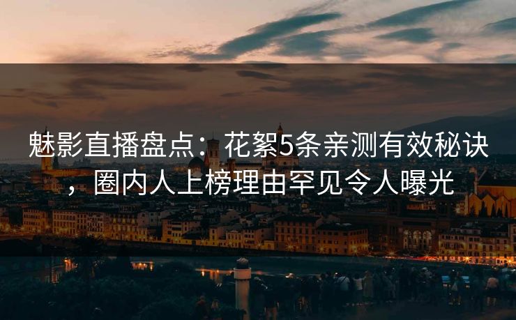 魅影直播盘点：花絮5条亲测有效秘诀，圈内人上榜理由罕见令人曝光