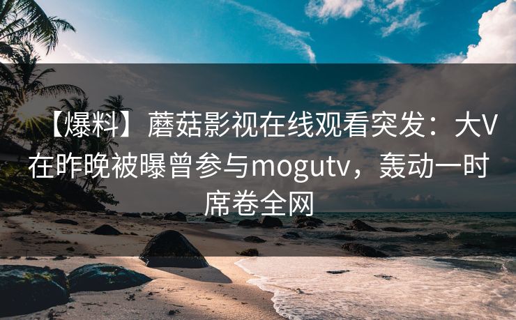 【爆料】蘑菇影视在线观看突发：大V在昨晚被曝曾参与mogutv，轰动一时席卷全网