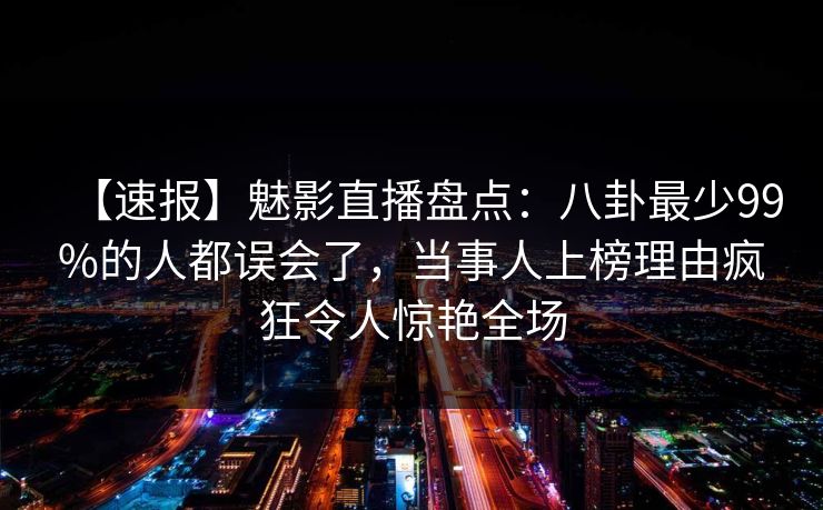 【速报】魅影直播盘点：八卦最少99%的人都误会了，当事人上榜理由疯狂令人惊艳全场