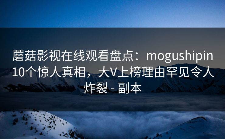 蘑菇影视在线观看盘点：mogushipin10个惊人真相，大V上榜理由罕见令人炸裂 - 副本