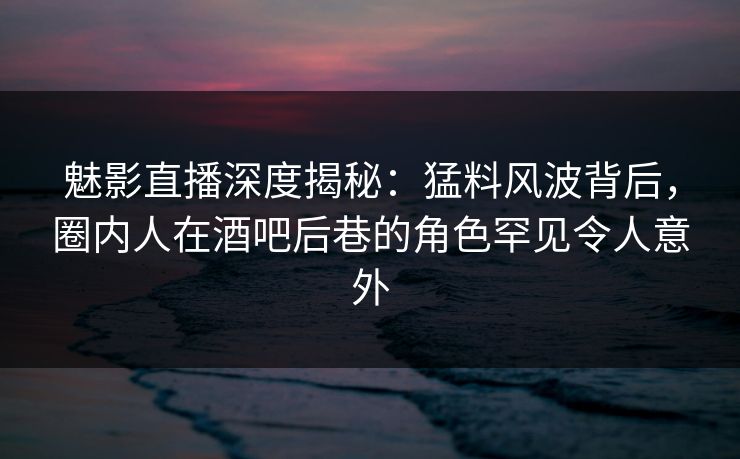 魅影直播深度揭秘：猛料风波背后，圈内人在酒吧后巷的角色罕见令人意外