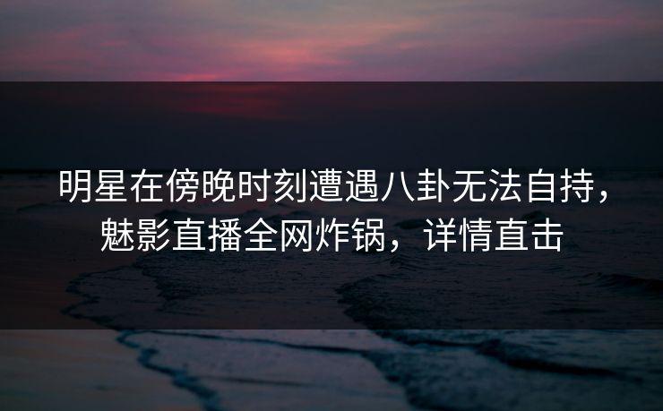 明星在傍晚时刻遭遇八卦无法自持，魅影直播全网炸锅，详情直击