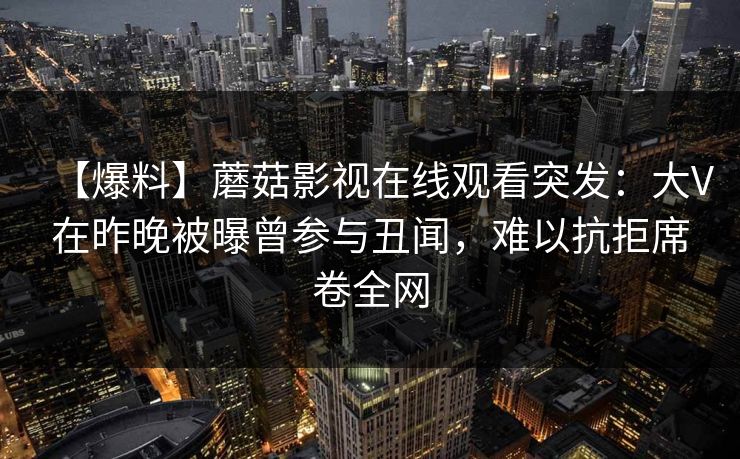 【爆料】蘑菇影视在线观看突发：大V在昨晚被曝曾参与丑闻，难以抗拒席卷全网