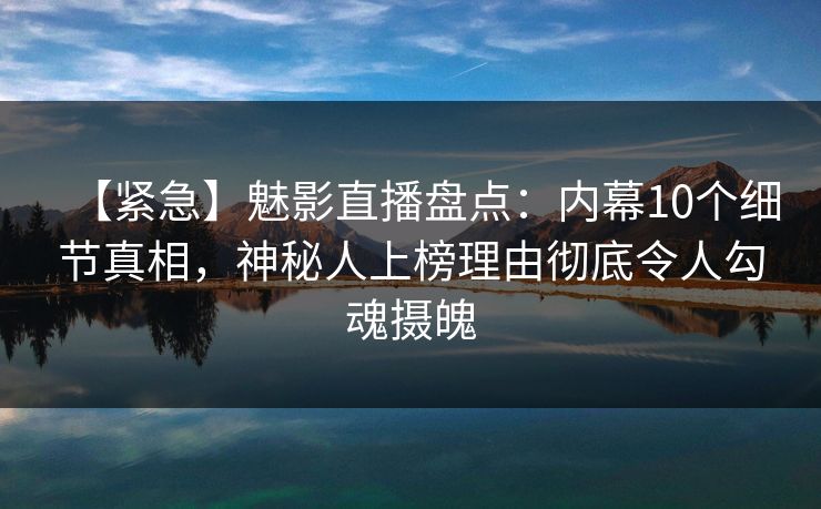 【紧急】魅影直播盘点：内幕10个细节真相，神秘人上榜理由彻底令人勾魂摄魄