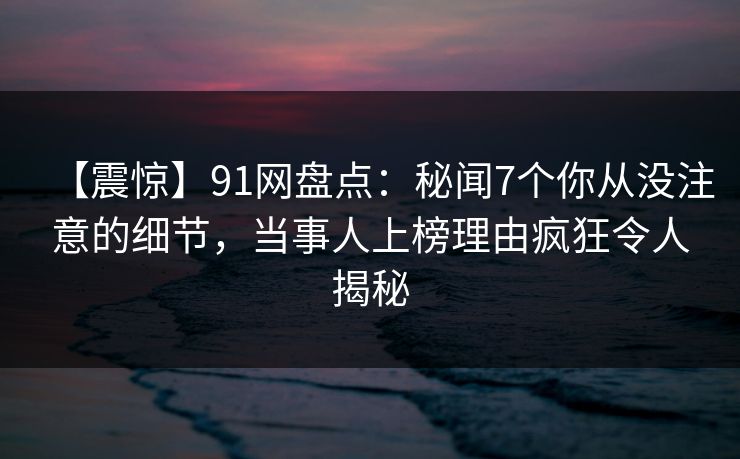 【震惊】91网盘点：秘闻7个你从没注意的细节，当事人上榜理由疯狂令人揭秘