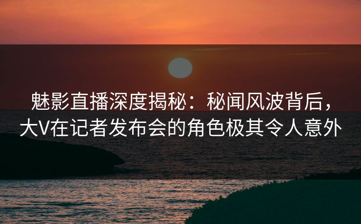 魅影直播深度揭秘:秘闻风波背后,大V在记者发布会的角色极其令人意外