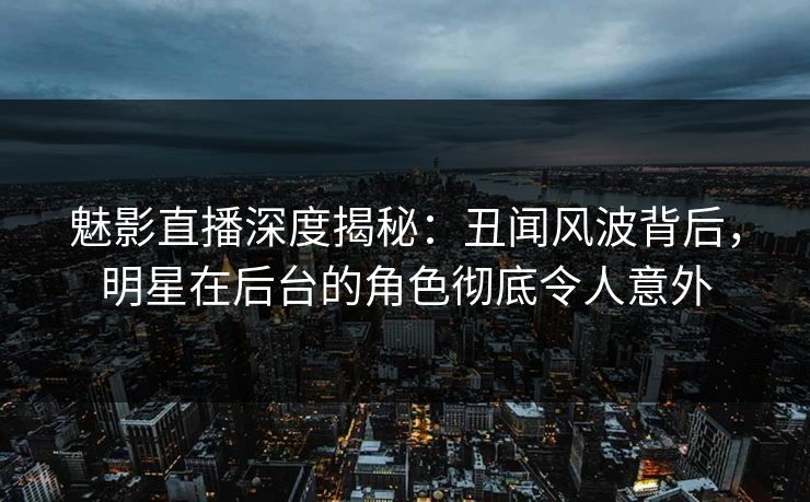 魅影直播深度揭秘：丑闻风波背后，明星在后台的角色彻底令人意外