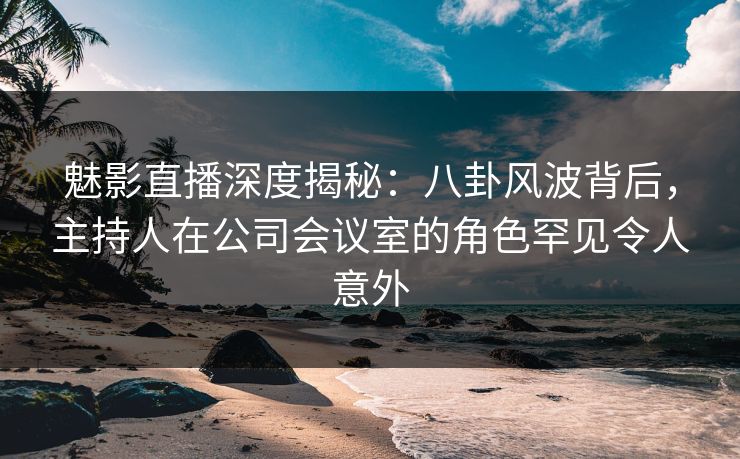 魅影直播深度揭秘:八卦风波背后,主持人在公司会议室的角色罕见令人意外