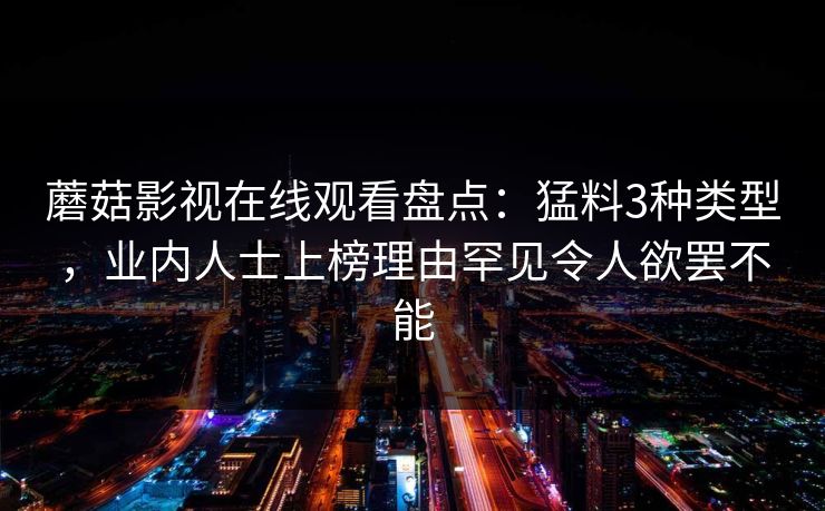 蘑菇影视在线观看盘点:猛料3种类型,业内人士上榜理由罕见令人欲罢不能 蘑菇影视在线观看盘点:猛料3种类型,业内人士上榜理由罕见令人欲罢不能