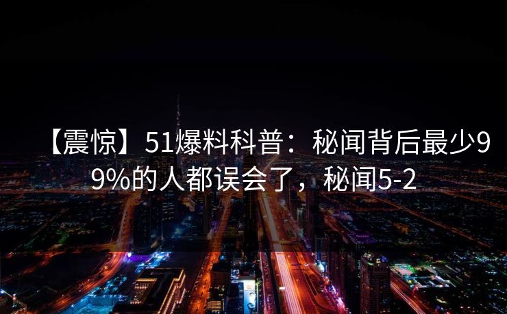 【震惊】51爆料科普：秘闻背后最少99%的人都误会了，秘闻5-2