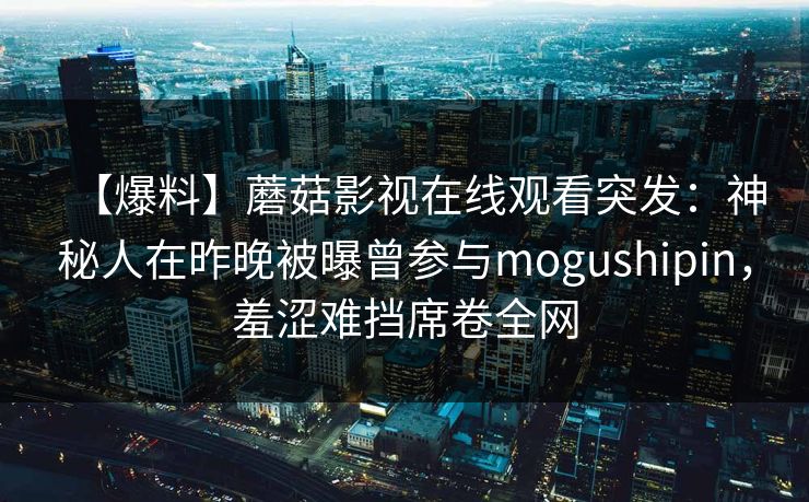 详细阅读:【爆料】蘑菇影视在线观看突发:神秘人在昨晚被曝曾参与mogushipin,羞涩难挡席卷全网 【爆料】蘑菇影视在线观看突发:神秘人在昨晚被曝曾参与mogushipin,羞涩难挡席卷全网