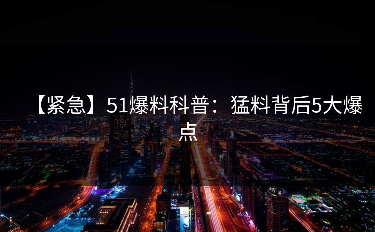 【紧急】51爆料科普：猛料背后5大爆点