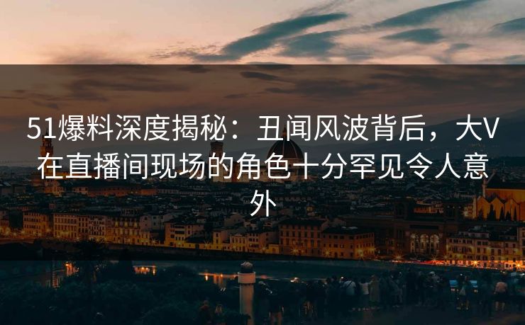 详细阅读:51爆料深度揭秘:丑闻风波背后,大V在直播间现场的角色十分罕见令人意外 51爆料深度揭秘:丑闻风波背后,大V在直播间现场的角色十分罕见令人意外