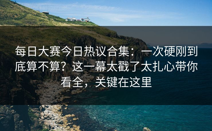 每日大赛今日热议合集:一次硬刚到底算不算?这一幕太戳了太扎心带你看全,关键在这里