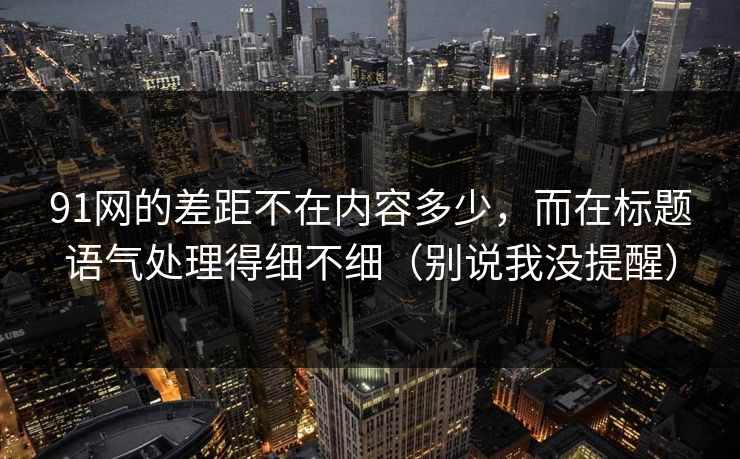 91网的差距不在内容多少,而在标题语气处理得细不细(别说我没提醒) 91网的差距不在内容多少,而在标题语气处理得细不细(别说我没提醒)