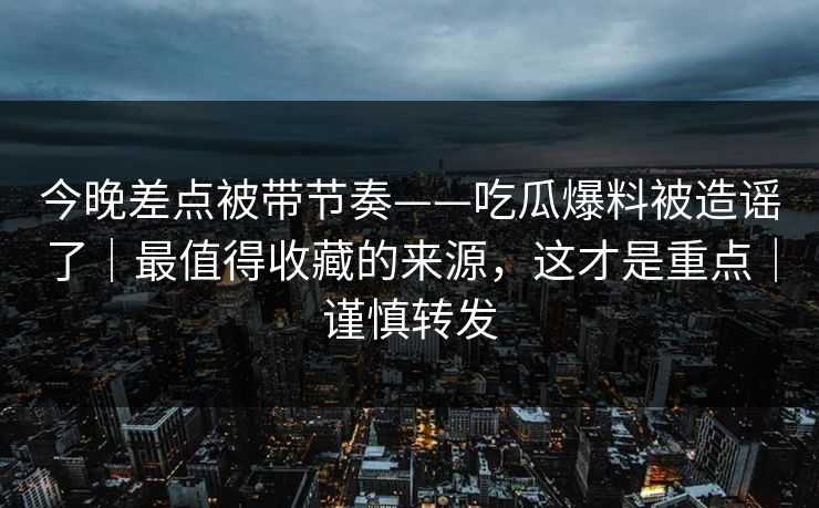 今晚差点被带节奏——吃瓜爆料被造谣了|最值得收藏的来源,这才是重点|谨慎转发 今晚差点被带节奏——吃瓜爆料被造谣了|最值得收藏的来源,这才是重点|谨慎转发