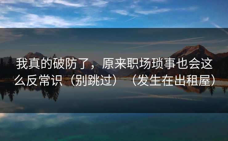 我真的破防了,原来职场琐事也会这么反常识(别跳过)(发生在出租屋)