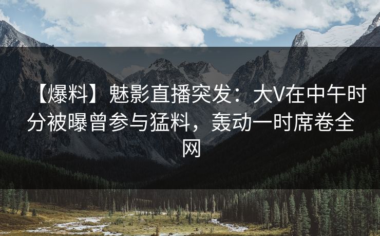 【爆料】魅影直播突发：大V在中午时分被曝曾参与猛料，轰动一时席卷全网