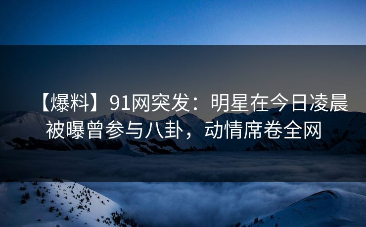 【爆料】91网突发：明星在今日凌晨被曝曾参与八卦，动情席卷全网