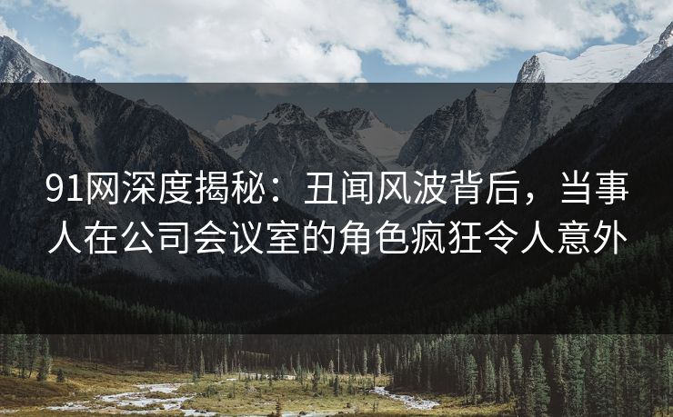 91网深度揭秘：丑闻风波背后，当事人在公司会议室的角色疯狂令人意外