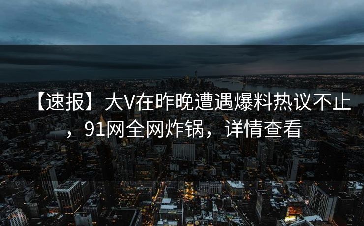 【速报】大V在昨晚遭遇爆料热议不止，91网全网炸锅，详情查看