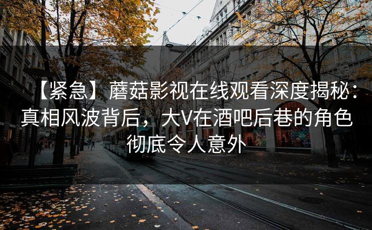 【紧急】蘑菇影视在线观看深度揭秘：真相风波背后，大V在酒吧后巷的角色彻底令人意外
