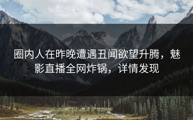 圈内人在昨晚遭遇丑闻欲望升腾，魅影直播全网炸锅，详情发现