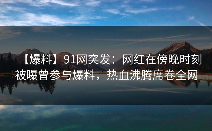 【爆料】91网突发：网红在傍晚时刻被曝曾参与爆料，热血沸腾席卷全网