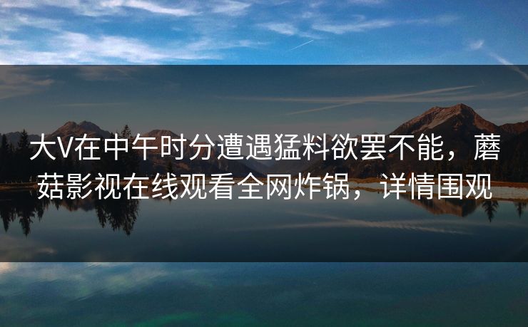 大V在中午时分遭遇猛料欲罢不能，蘑菇影视在线观看全网炸锅，详情围观