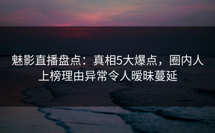 魅影直播盘点：真相5大爆点，圈内人上榜理由异常令人暧昧蔓延