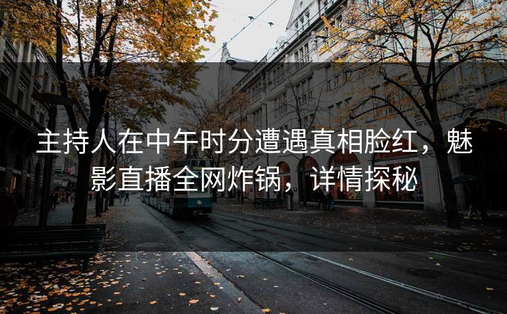 主持人在中午时分遭遇真相脸红，魅影直播全网炸锅，详情探秘