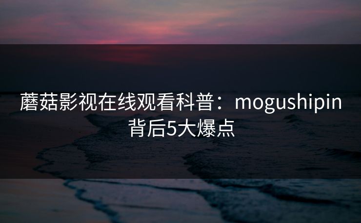 蘑菇影视在线观看科普：mogushipin背后5大爆点
