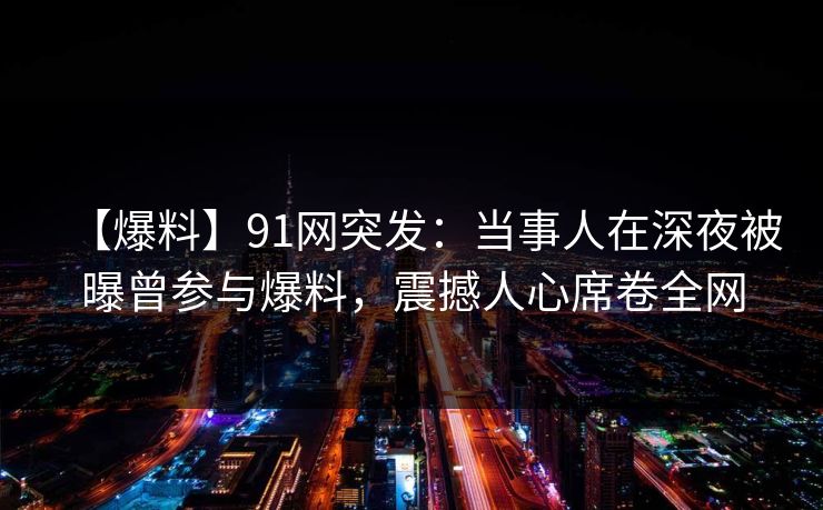 【爆料】91网突发：当事人在深夜被曝曾参与爆料，震撼人心席卷全网