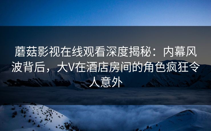 蘑菇影视在线观看深度揭秘：内幕风波背后，大V在酒店房间的角色疯狂令人意外