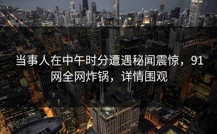 当事人在中午时分遭遇秘闻震惊，91网全网炸锅，详情围观