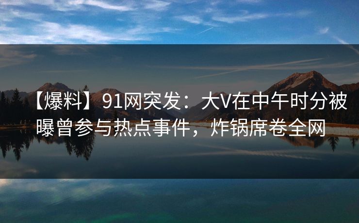 【爆料】91网突发：大V在中午时分被曝曾参与热点事件，炸锅席卷全网