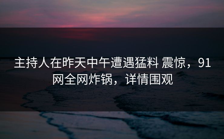 主持人在昨天中午遭遇猛料 震惊，91网全网炸锅，详情围观
