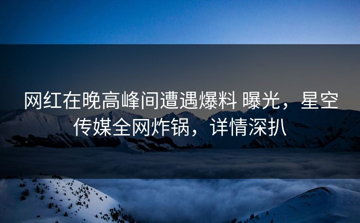 网红在晚高峰间遭遇爆料 曝光，星空传媒全网炸锅，详情深扒