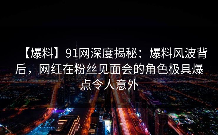 【爆料】91网深度揭秘：爆料风波背后，网红在粉丝见面会的角色极具爆点令人意外