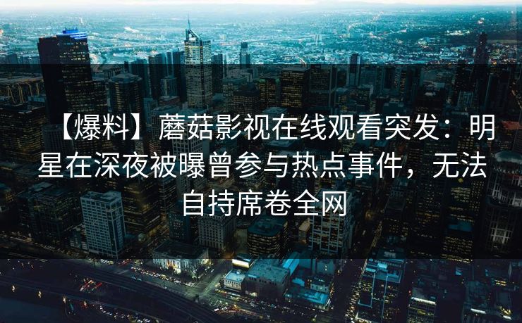 【爆料】蘑菇影视在线观看突发：明星在深夜被曝曾参与热点事件，无法自持席卷全网