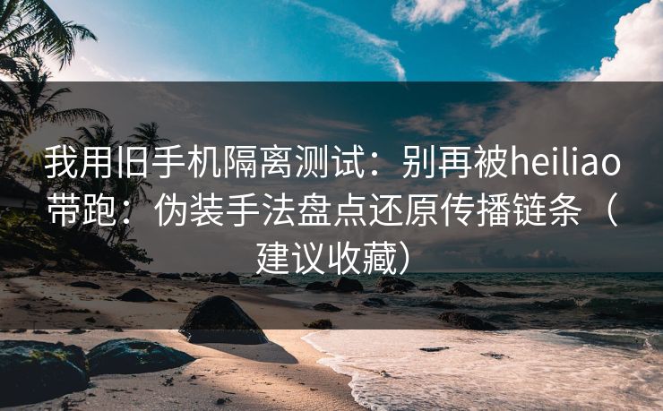 我用旧手机隔离测试：别再被heiliao带跑：伪装手法盘点还原传播链条（建议收藏）