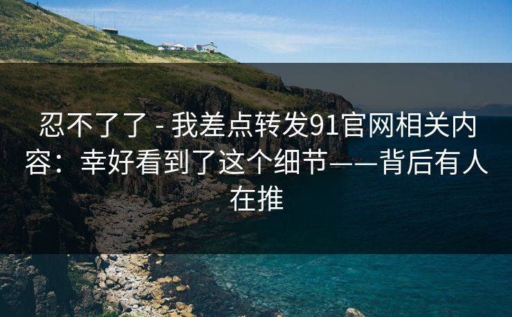 忍不了了 - 我差点转发91官网相关内容：幸好看到了这个细节——背后有人在推