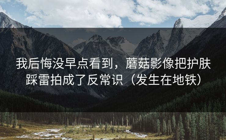 我后悔没早点看到，蘑菇影像把护肤踩雷拍成了反常识（发生在地铁）