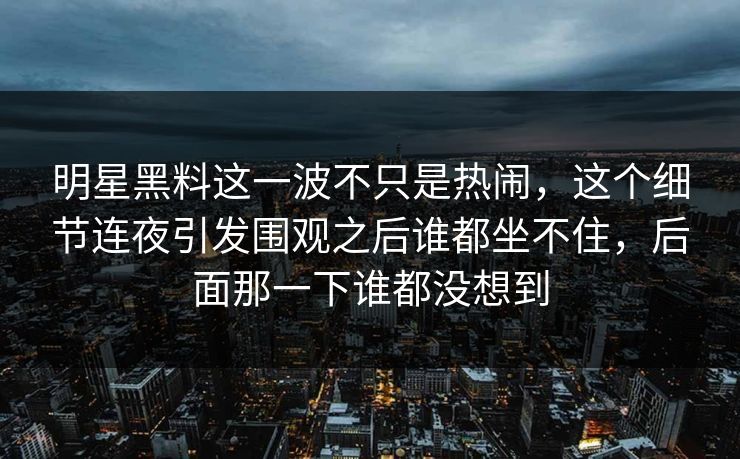 明星黑料这一波不只是热闹，这个细节连夜引发围观之后谁都坐不住，后面那一下谁都没想到