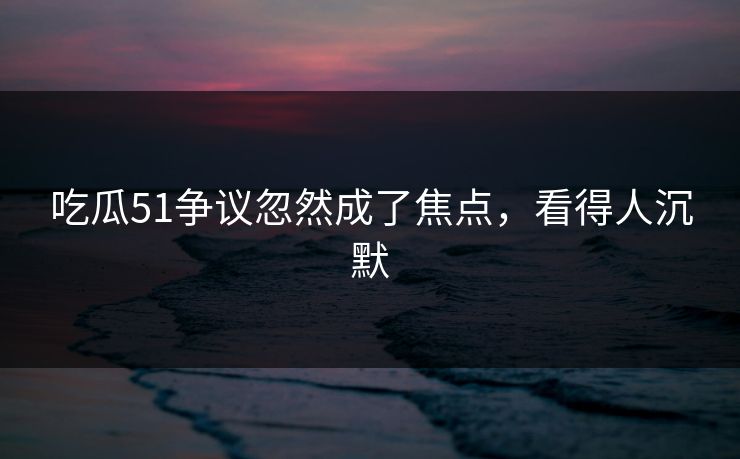 吃瓜51争议忽然成了焦点，看得人沉默